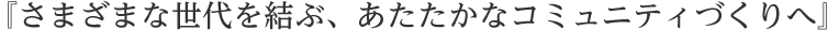 『さまざまな世代を結ぶ、あたたかなコミュニティづくりへ』